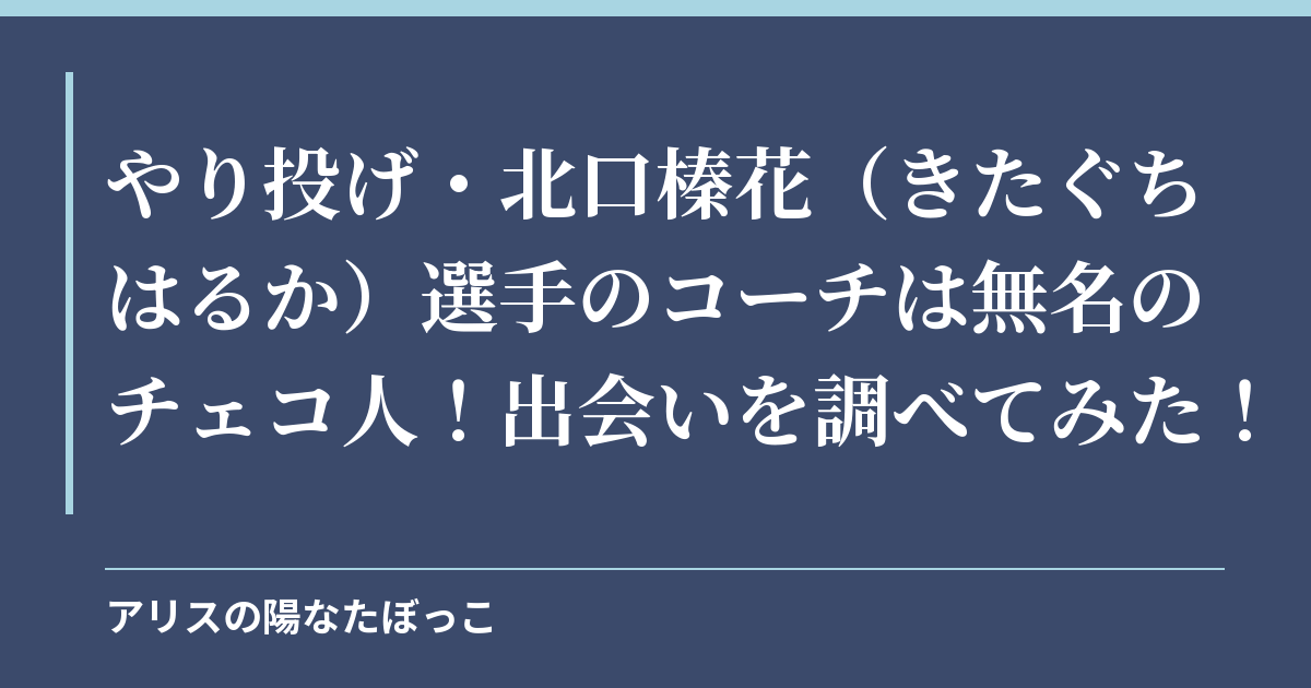やり投げ・北口榛花（きたぐちはるか）選手のコーチは無名のチェコ人！出会いを調べてみた！